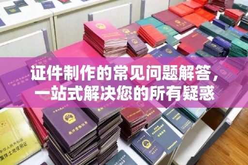 旬阳证件制作的常见问题解答，一站式解决您的所有疑惑